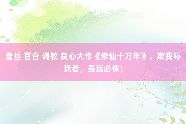 蕾丝 百合 调教 良心大作《修仙十万年》，欺我辱我者，虽远必诛！