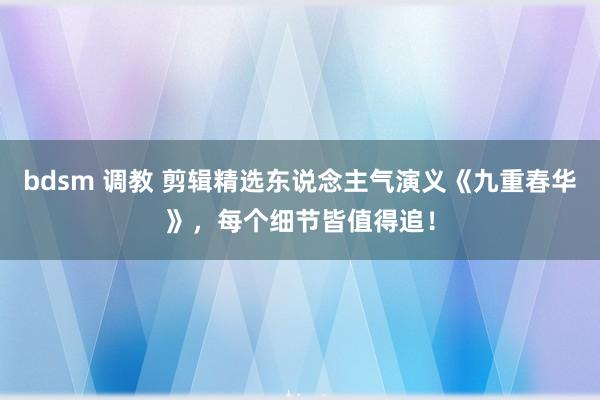 bdsm 调教 剪辑精选东说念主气演义《九重春华》，每个细节皆值得追！