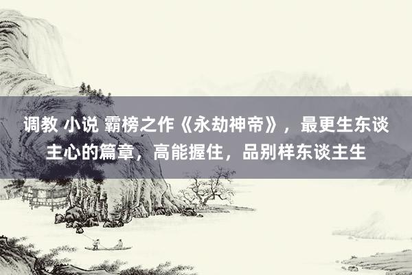 调教 小说 霸榜之作《永劫神帝》，最更生东谈主心的篇章，高能握住，品别样东谈主生