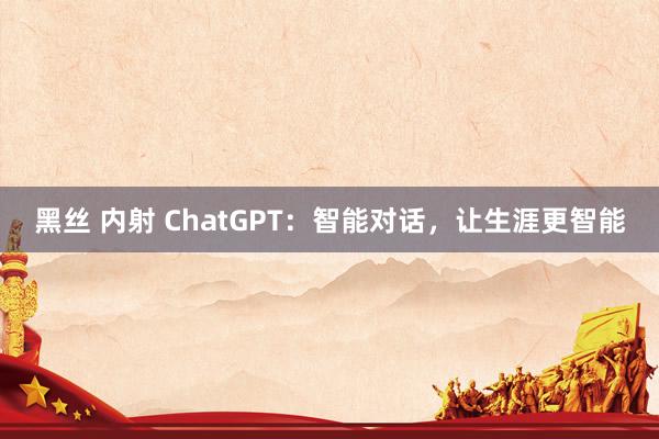 黑丝 内射 ChatGPT：智能对话，让生涯更智能