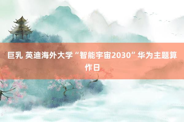 巨乳 英迪海外大学“智能宇宙2030”华为主题算作日