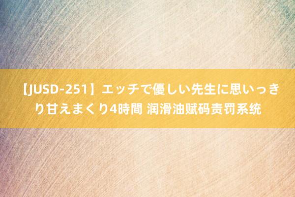 【JUSD-251】エッチで優しい先生に思いっきり甘えまくり4時間 润滑油赋码责罚系统