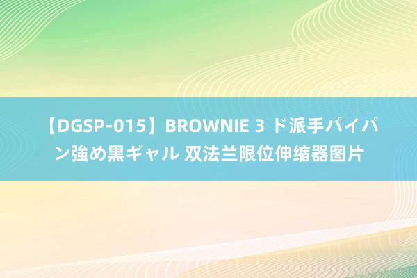 【DGSP-015】BROWNIE 3 ド派手パイパン強め黒ギャル 双法兰限位伸缩器图片