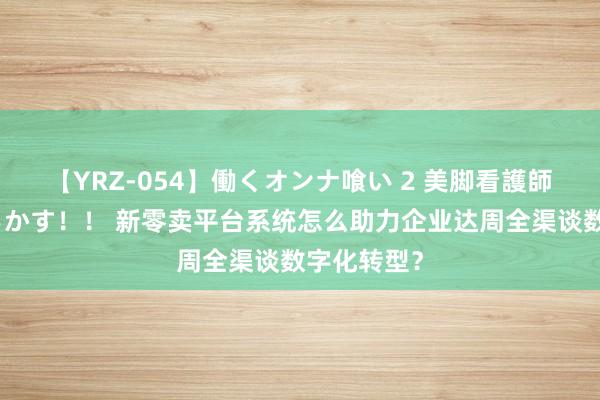 【YRZ-054】働くオンナ喰い 2 美脚看護師を食い散らかす！！ 新零卖平台系统怎么助力企业达周全渠谈数字化转型？