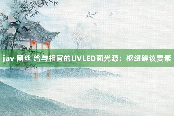 jav 黑丝 给与相宜的UVLED面光源：枢纽磋议要素