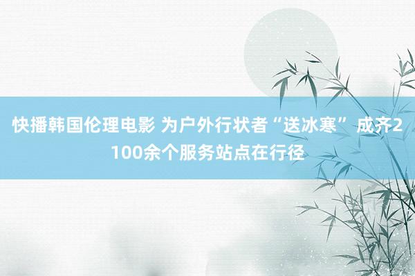 快播韩国伦理电影 为户外行状者“送冰寒” 成齐2100余个服务站点在行径