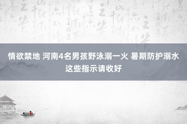 情欲禁地 河南4名男孩野泳溺一火 暑期防护溺水这些指示请收好