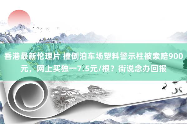 香港最新伦理片 撞倒泊车场塑料警示柱被索赔900元，网上买独一7.5元/根？街说念办回报