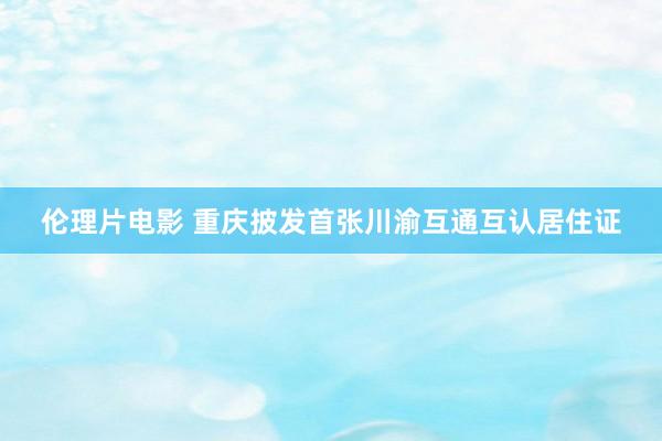 伦理片电影 重庆披发首张川渝互通互认居住证