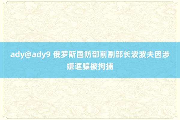 ady@ady9 俄罗斯国防部前副部长波波夫因涉嫌诓骗被拘捕