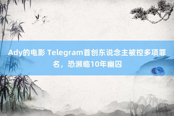 Ady的电影 Telegram首创东说念主被控多项罪名，恐濒临10年幽囚