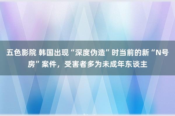 五色影院 韩国出现“深度伪造”时当前的新“N号房”案件，受害者多为未成年东谈主