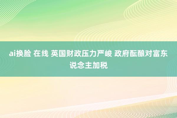 ai换脸 在线 英国财政压力严峻 政府酝酿对富东说念主加税