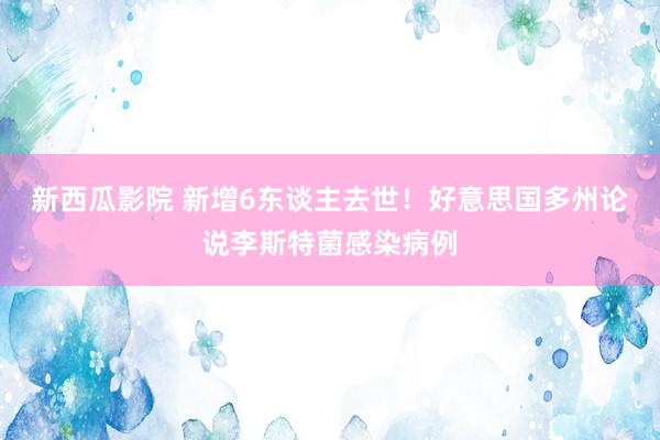 新西瓜影院 新增6东谈主去世！好意思国多州论说李斯特菌感染病例