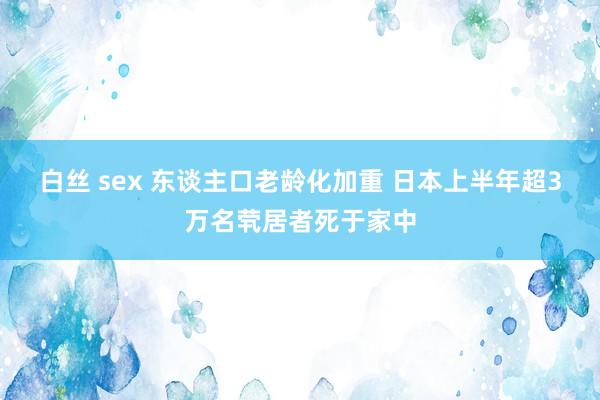 白丝 sex 东谈主口老龄化加重 日本上半年超3万名茕居者死于家中