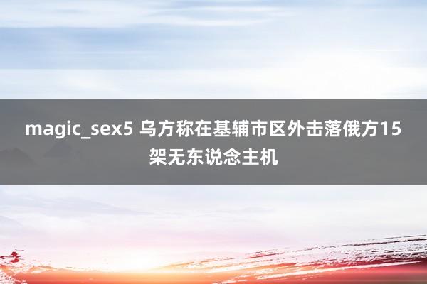 magic_sex5 乌方称在基辅市区外击落俄方15架无东说念主机