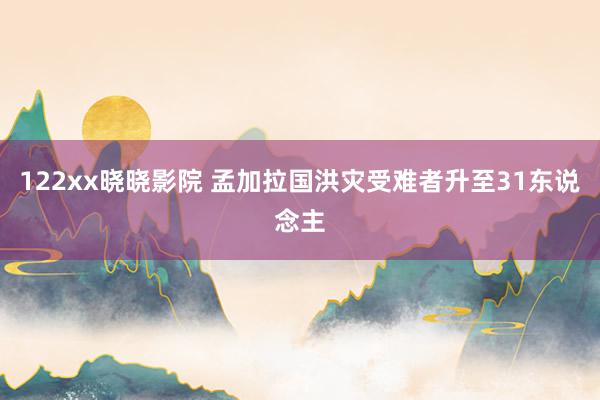 122xx晓晓影院 孟加拉国洪灾受难者升至31东说念主