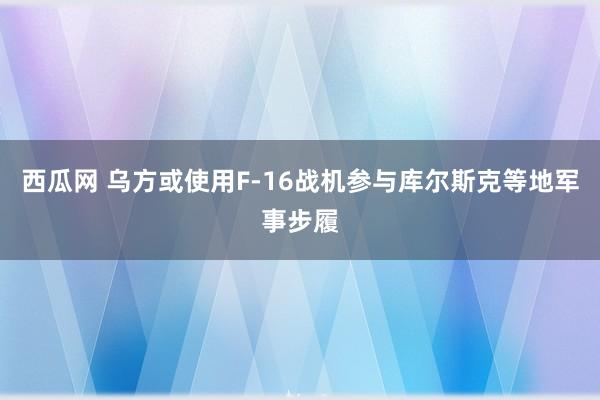 西瓜网 乌方或使用F-16战机参与库尔斯克等地军事步履