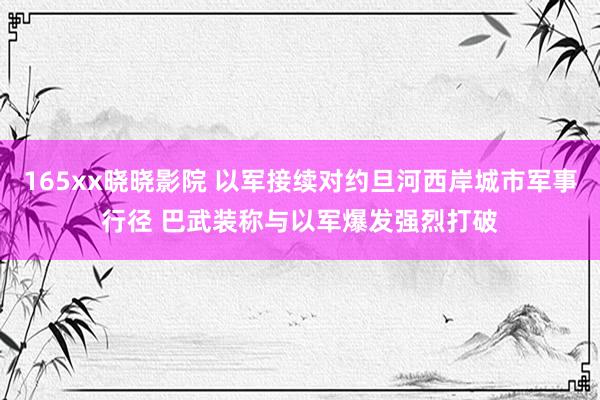 165xx晓晓影院 以军接续对约旦河西岸城市军事行径 巴武装称与以军爆发强烈打破