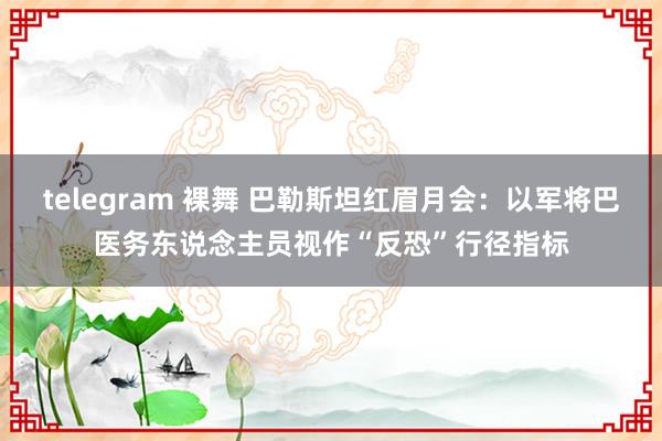 telegram 裸舞 巴勒斯坦红眉月会：以军将巴医务东说念主员视作“反恐”行径指标