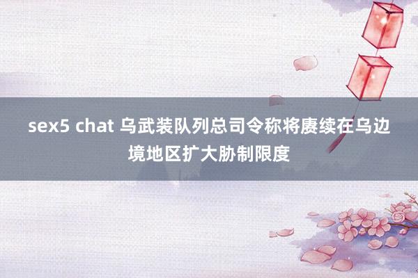 sex5 chat 乌武装队列总司令称将赓续在乌边境地区扩大胁制限度