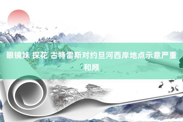 眼镜妹 探花 古特雷斯对约旦河西岸地点示意严重和顺