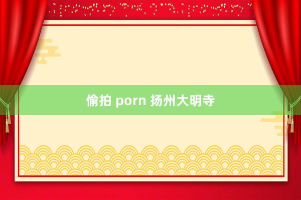 偷拍 porn 扬州大明寺