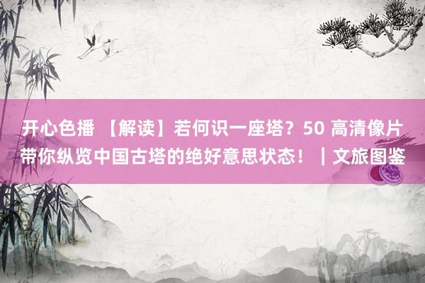 开心色播 【解读】若何识一座塔？50 高清像片带你纵览中国古塔的绝好意思状态！｜文旅图鉴