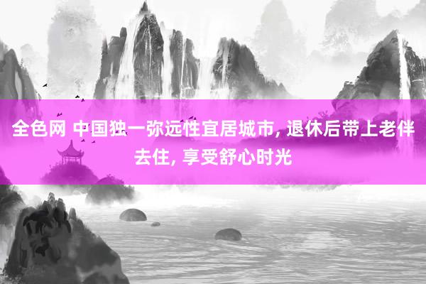 全色网 中国独一弥远性宜居城市, 退休后带上老伴去住, 享受舒心时光