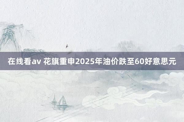 在线看av 花旗重申2025年油价跌至60好意思元