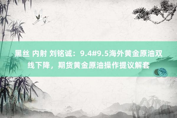 黑丝 内射 刘铭诚：9.4#9.5海外黄金原油双线下降，期货黄金原油操作提议解套