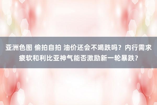 亚洲色图 偷拍自拍 油价还会不竭跌吗？内行需求疲软和利比亚神气能否激励新一轮暴跌？