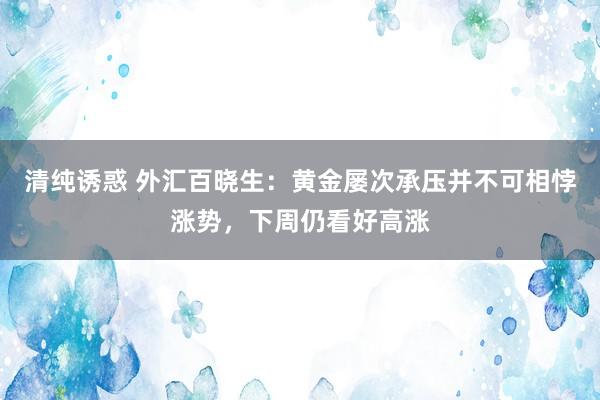 清纯诱惑 外汇百晓生：黄金屡次承压并不可相悖涨势，下周仍看好高涨