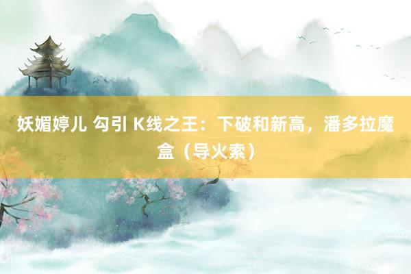 妖媚婷儿 勾引 K线之王：下破和新高，潘多拉魔盒（导火索）