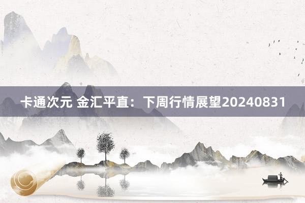 卡通次元 金汇平直：下周行情展望20240831