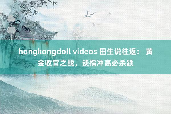 hongkongdoll videos 田生说往返： 黄金收官之战，谈指冲高必杀跌