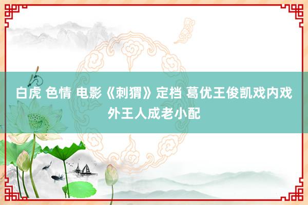 白虎 色情 电影《刺猬》定档 葛优王俊凯戏内戏外王人成老小配