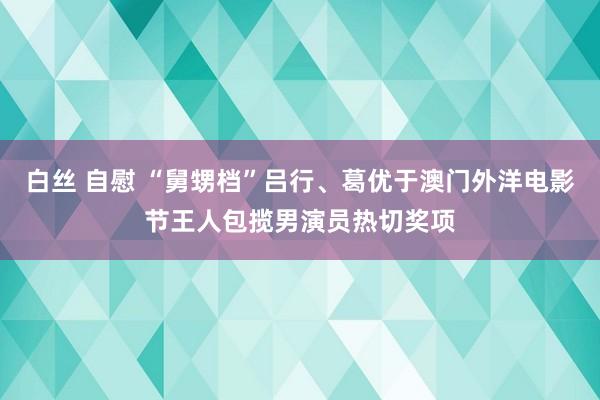 白丝 自慰 “舅甥档”吕行、葛优于澳门外洋电影节王人包揽男演员热切奖项