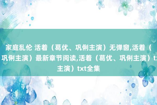 家庭乱伦 活着（葛优、巩俐主演）无弹窗,活着（葛优、巩俐主演）最新章节阅读,活着（葛优、巩俐主演）txt全集