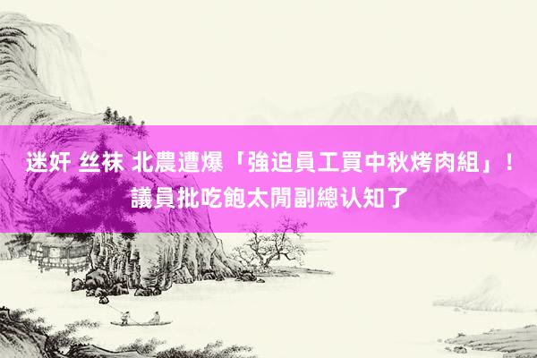 迷奸 丝袜 北農遭爆「強迫員工買中秋烤肉組」！議員批吃飽太閒　副總认知了