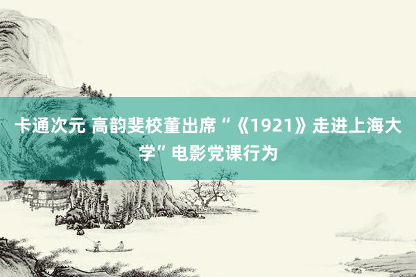 卡通次元 高韵斐校董出席“《1921》走进上海大学”电影党课行为