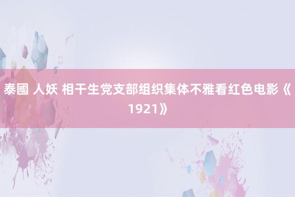 泰國 人妖 相干生党支部组织集体不雅看红色电影《1921》