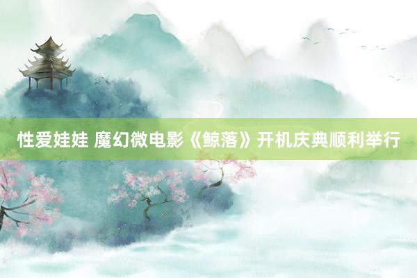 性爱娃娃 魔幻微电影《鲸落》开机庆典顺利举行