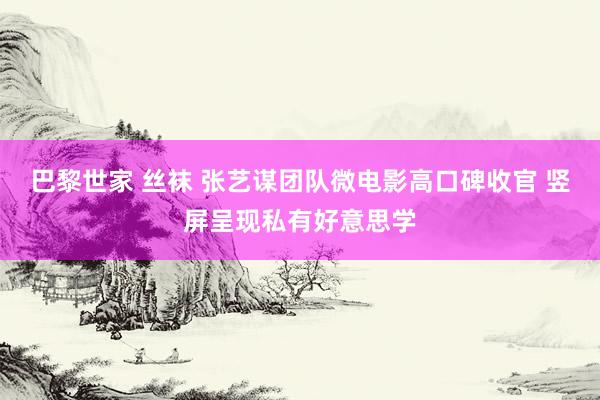 巴黎世家 丝袜 张艺谋团队微电影高口碑收官 竖屏呈现私有好意思学