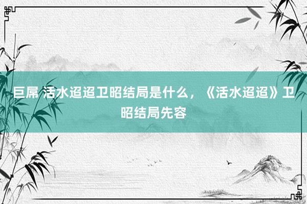 巨屌 活水迢迢卫昭结局是什么，《活水迢迢》卫昭结局先容