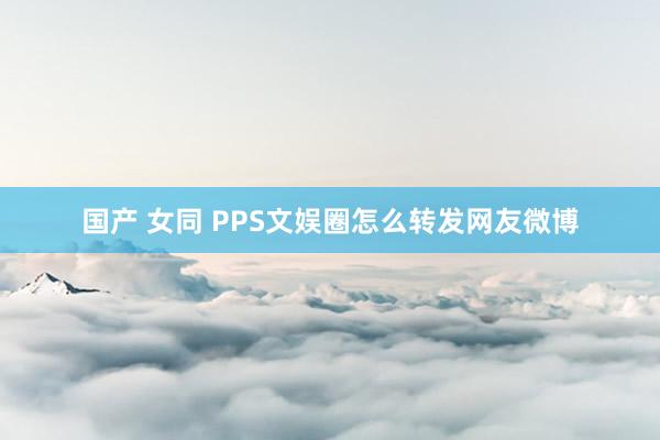 国产 女同 PPS文娱圈怎么转发网友微博