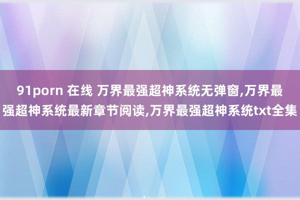 91porn 在线 万界最强超神系统无弹窗,万界最强超神系统最新章节阅读,万界最强超神系统txt全集