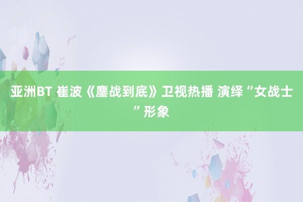 亚洲BT 崔波《鏖战到底》卫视热播 演绎“女战士”形象