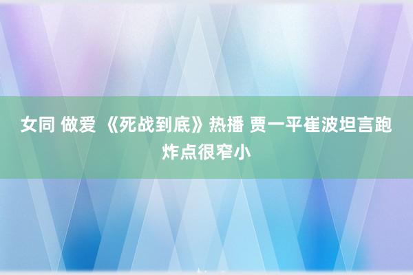 女同 做爱 《死战到底》热播 贾一平崔波坦言跑炸点很窄小