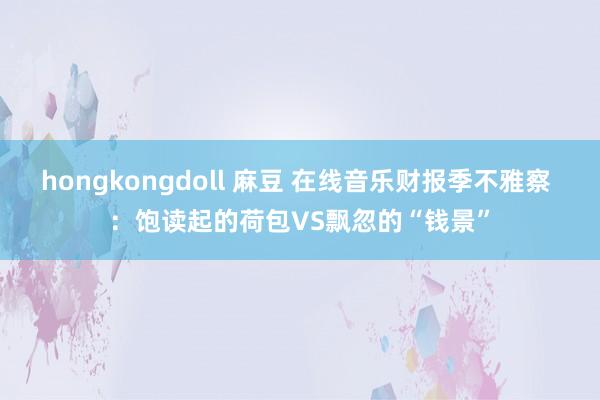 hongkongdoll 麻豆 在线音乐财报季不雅察 ：饱读起的荷包VS飘忽的“钱景”